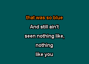 that was so blue
And still ain't

seen nothing like,

nothing

like you