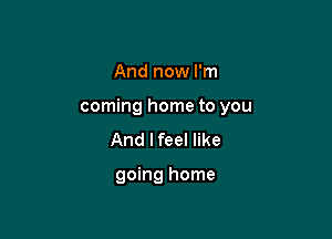 And now I'm

coming home to you

And lfeel like

going home