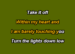 Take it of!

Within my heart and

Iam barely touching you

Tum the lights down low