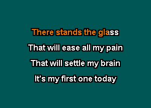 There stands the glass
That will ease all my pain

That will settle my brain

It's my first one today