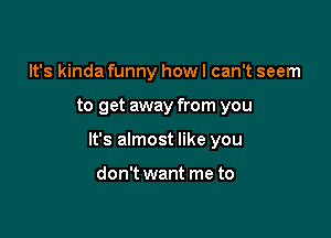 It's kinda funny how I can't seem

to get away from you

It's almost like you

don't want me to