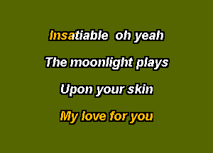 Insatiabte oh yeah

The moonlight plays

Upon your skin

My love for you