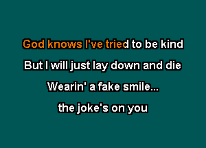 God knows I've tried to be kind
But I willjust lay down and die

Wearin' a fake smile...

thejoke's on you