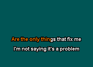 Are the only things that fix me

I'm not saying it's a problem