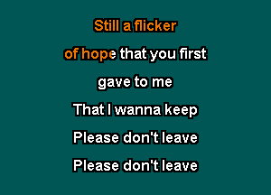 Still a flicker
of hope that you first

gave to me

That I wanna keep

Please don't leave

Please don't leave