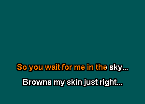 So you wait for me in the sky...

Browns my skin just right...