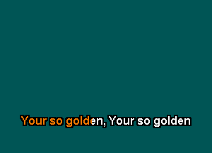 Your so golden, Your so golden