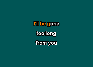 I'll be gone

too long

from you