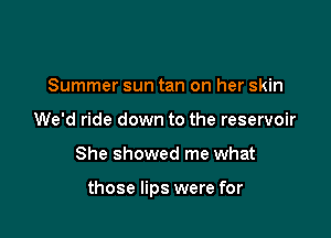 Summer sun tan on her skin
We'd ride down to the reservoir

She showed me what

those lips were for