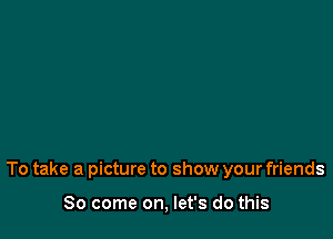 To take a picture to show your friends

So come on, let's do this