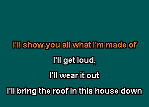 I'll show you all what I'm made of
I'll get loud,

I'll wear it out

I'll bring the roofin this house down