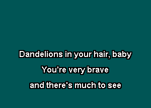 Dandelions in your hair, baby

You're very brave

and there's much to see