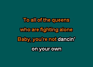 To all ofthe queens

who are fighting alone

Baby, you're not dancin'

on your own