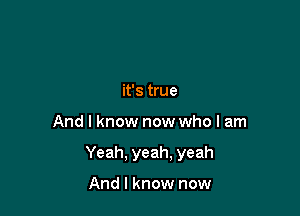 it's true

And I know now who I am

Yeah. yeah. yeah

And I know now