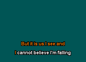 But it is us I see and

I cannot believe I'm falling