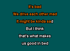 It's bad

We drive each other mad

It might be kinda sad

But I think
that's what makes

us good in bed
