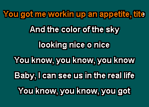 You got me workin up an appetite, tite
And the color ofthe sky
looking nice 0 nice
You know, you know, you know
Baby, I can see us in the real life

You know, you know, you got