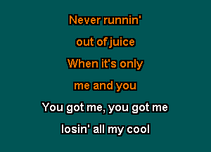 Never runnin'
out of juice
When it's only

me and you

You got me, you got me

losin' all my cool