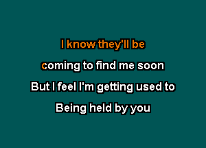 I know they'll be

coming to fund me soon

But I feel I'm getting used to

Being held by you