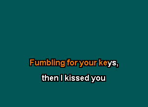 Fumbling for your keys,

then I kissed you