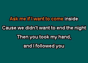 Ask me ifl want to come inside

Cause we didn't want to end the night

Then you took my hand,

and I followed you