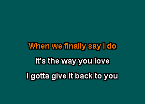 When we finally say I do

It's the way you love

I gotta give it back to you