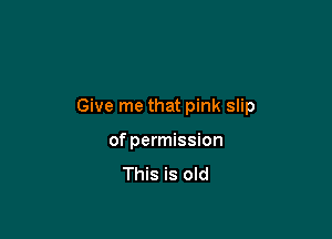 Give me that pink slip

of permission

This is old