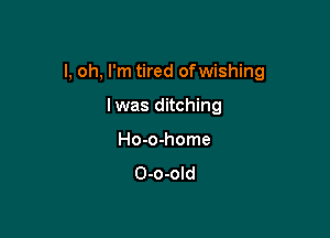 l, oh, I'm tired ofwishing

lwas ditching
Ho-o-home
O-o-old