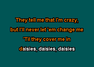 They tell me that I'm crazy,

but I'll never let 'em change me

'Til they cover me in

daisies, daisies, daisies