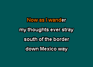 Now as I wander
my thoughts ever stray

south ofthe border

down Mexico way