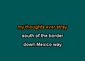 my thoughts ever stray

south ofthe border

down Mexico way