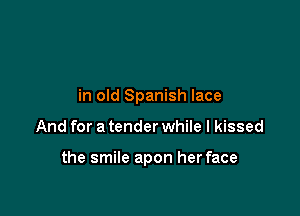 in old Spanish lace

And for a tender while I kissed

the smile apon her face