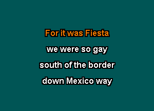 For it was Fiesta
we were so gay

south ofthe border

down Mexico way