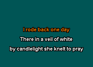 lrode back one day

There in a veil ofwhite

by candlelight she knelt to pray