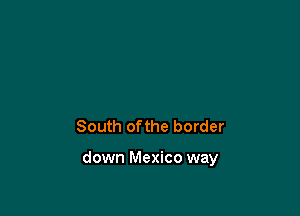 South ofthe border

down Mexico way