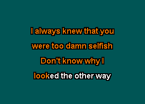 I always knew that you
were too damn selfish

Don't know whyl

looked the other way