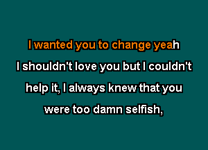 I wanted you to change yeah

I shouldn't love you but I couldn't

help it, I always knew that you

were too damn selfish,