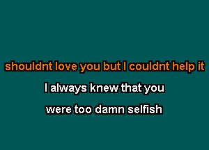 shouldnt love you but I couldnt help it

I always knew that you

were too damn selfish