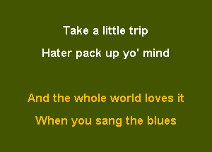 Take a little trip

Hater pack up yo' mind

And the whole world loves it

When you sang the blues
