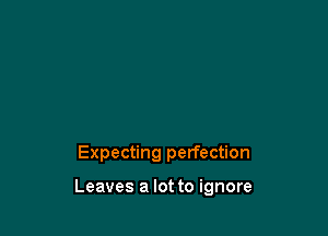 Expecting perfection

Leaves a lot to ignore