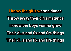 I know the girls wanna dance
Throw away their circumstance
I know the boys wanna grow
Their d...s and fix and the things
Their d...s and fix and the things