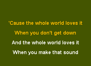 'Cause the whole world loves it

When you don't get down

And the whole world loves it

When you make that sound