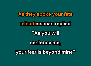 As they spoke your fate
a fearless man replied
As you will

sentence me,

your fear is beyond mine