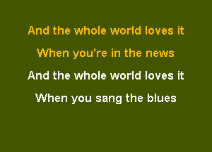 And the whole world loves it
When you're in the news

And the whole world loves it

When you sang the blues
