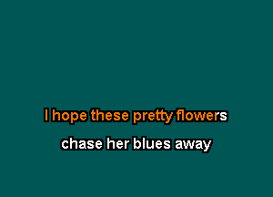 I hope these pretty flowers

chase her blues away