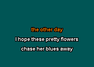 the other day

I hope these pretty flowers

chase her blues away