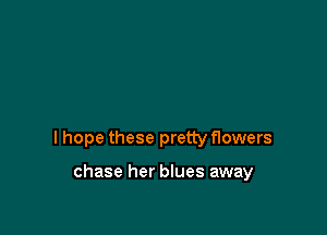 I hope these pretty flowers

chase her blues away