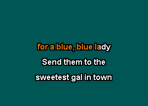 for a blue, blue lady

Send them to the

sweetest gal in town