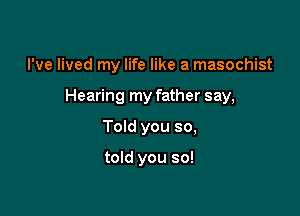 I've lived my life like a masochist
Hearing my father say,

Told you so,

told you so!