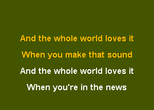 And the whole world loves it

When you make that sound

And the whole world loves it

When you're in the news